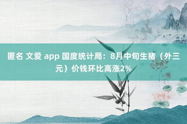 匿名 文爱 app 国度统计局：8月中旬生猪（外三元）价钱环比高涨2%