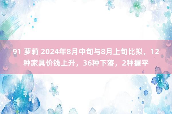 91 萝莉 2024年8月中旬与8月上旬比拟，12种家具价钱上升，36种下落，2种握平