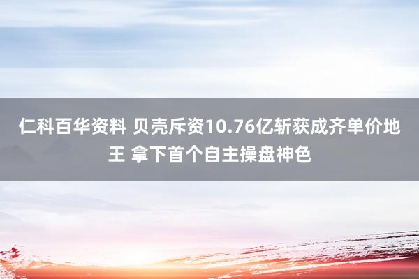 仁科百华资料 贝壳斥资10.76亿斩获成齐单价地王 拿下首个自主操盘神色