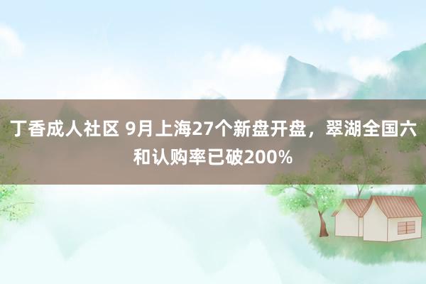 丁香成人社区 9月上海27个新盘开盘，翠湖全国六和认购率已破200%