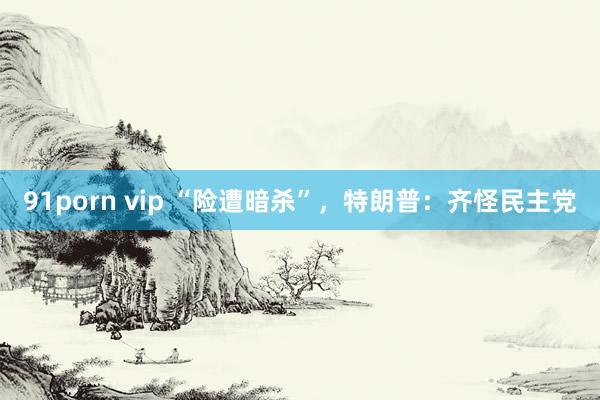 91porn vip “险遭暗杀”，特朗普：齐怪民主党