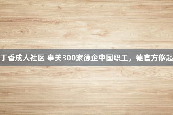 丁香成人社区 事关300家德企中国职工，德官方修起