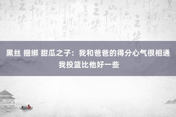 黑丝 捆绑 甜瓜之子：我和爸爸的得分心气很相通 我投篮比他好一些