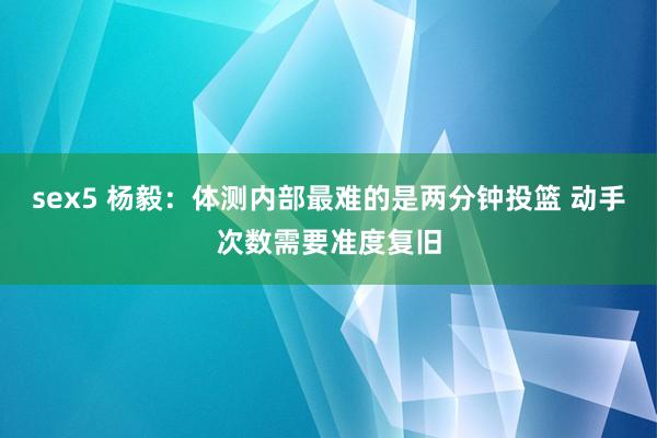 sex5 杨毅：体测内部最难的是两分钟投篮 动手次数需要准度复旧