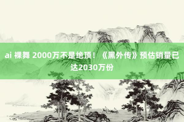 ai 裸舞 2000万不是绝顶！《黑外传》预估销量已达2030万份