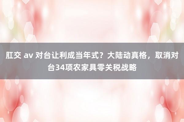 肛交 av 对台让利成当年式？大陆动真格，取消对台34项农家具零关税战略