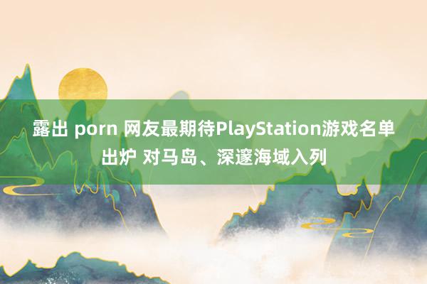 露出 porn 网友最期待PlayStation游戏名单出炉 对马岛、深邃海域入列