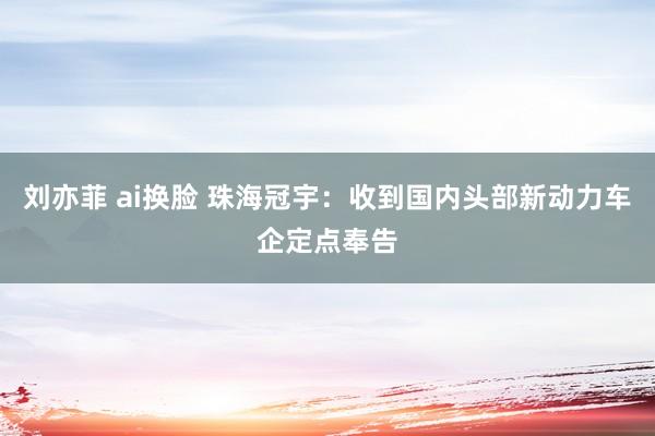 刘亦菲 ai换脸 珠海冠宇：收到国内头部新动力车企定点奉告