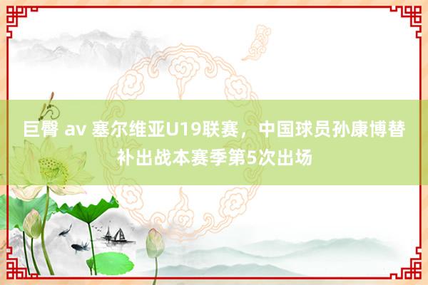 巨臀 av 塞尔维亚U19联赛，<a href=