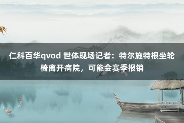 仁科百华qvod 世体现场记者：特尔施特根坐轮椅离开病院，可能会赛季报销