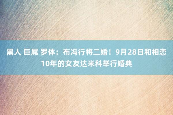 黑人 巨屌 罗体：布冯行将二婚！9月28日和相恋10年的女友达米科举行婚典