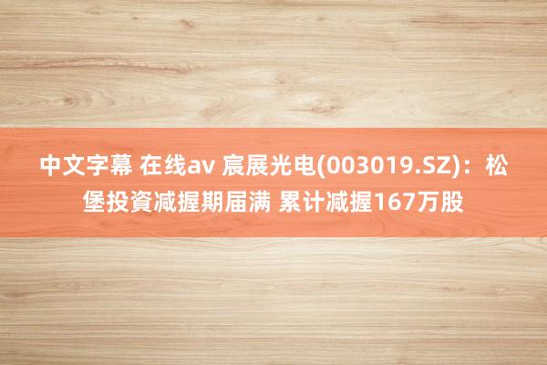 中文字幕 在线av 宸展光电(003019.SZ)：松堡投資减握期届满 累计减握167万股