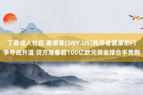 丁香成人社区 赛诺菲(SNY.US)耗尽者健康部门争夺战升温 贷方准备超100亿欧元资金撑合手竞购