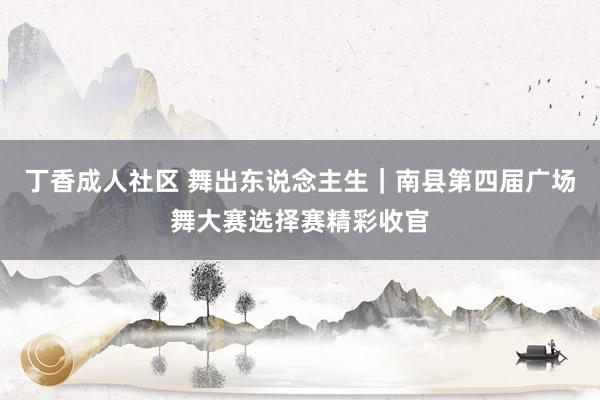 丁香成人社区 舞出东说念主生｜南县第四届广场舞大赛选择赛精彩收官