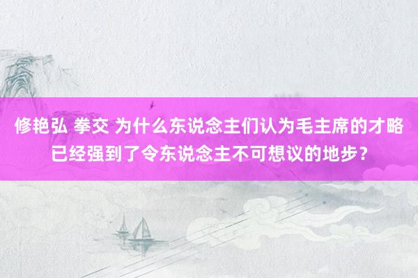 修艳弘 拳交 为什么东说念主们认为毛主席的才略已经强到了令东说念主不可想议的地步？