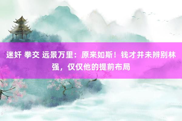 迷奸 拳交 远景万里：原来如斯！钱才并未辨别林强，仅仅他的提前布局