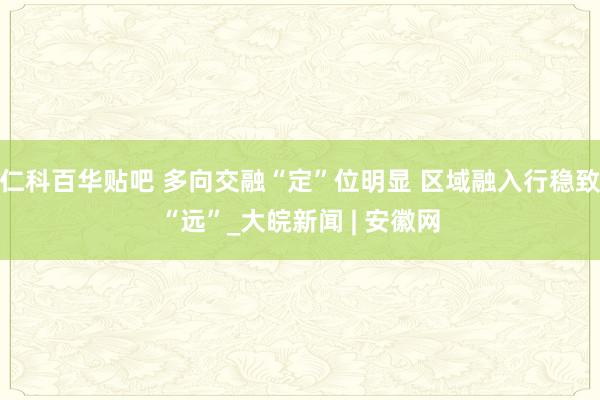 仁科百华贴吧 多向交融“定”位明显 区域融入行稳致“远”_大皖新闻 | 安徽网