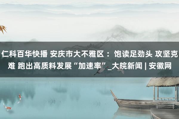 仁科百华快播 安庆市大不雅区 ：饱读足劲头 攻坚克难 跑出高质料发展“加速率”_大皖新闻 | 安徽网