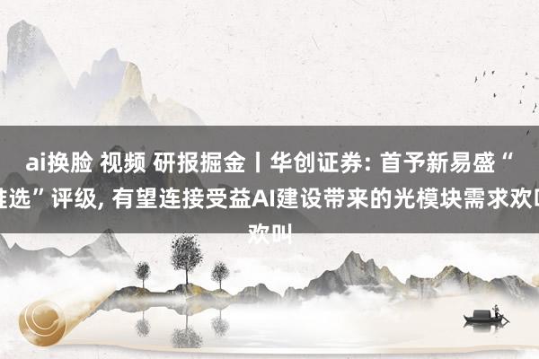 ai换脸 视频 研报掘金丨华创证券: 首予新易盛“推选”评级， 有望连接受益AI建设带来的光模块需求欢叫