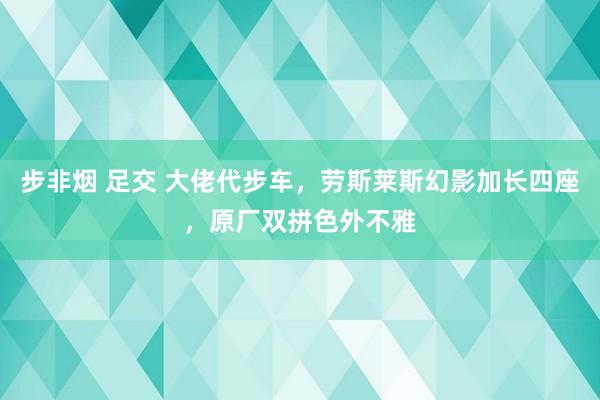 步非烟 足交 大佬代步车，劳斯莱斯幻影加长四座，原厂双拼色外不雅