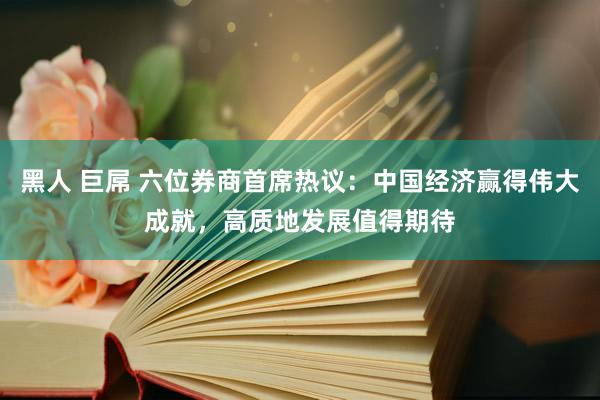 黑人 巨屌 六位券商首席热议：中国经济赢得伟大成就，高质地发展值得期待