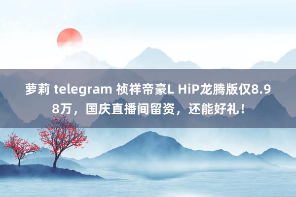 萝莉 telegram 祯祥帝豪L HiP龙腾版仅8.98万，国庆直播间留资，还能好礼！