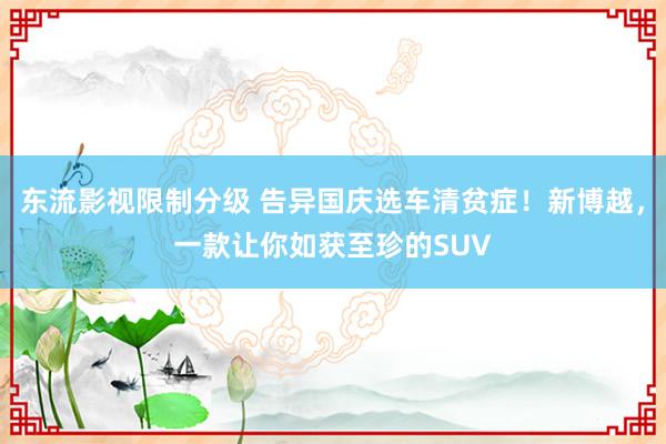 东流影视限制分级 告异国庆选车清贫症！新博越，一款让你如获至珍的SUV