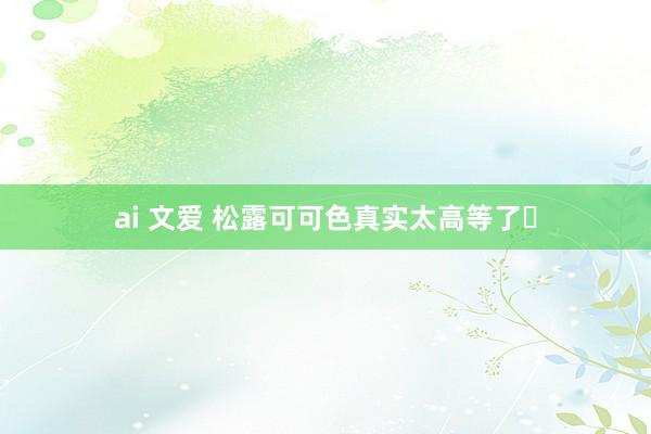 ai 文爱 松露可可色真实太高等了✨