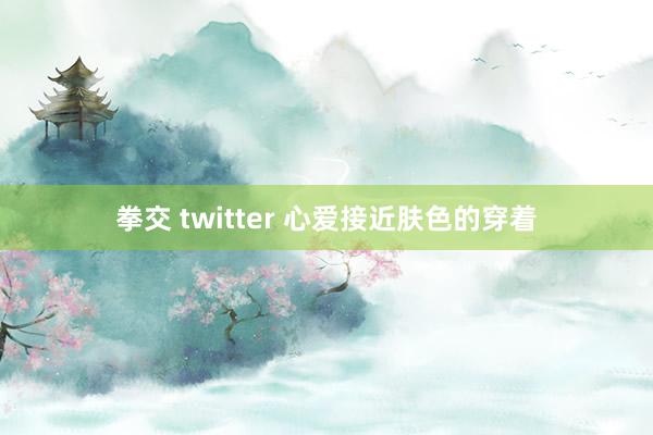 拳交 twitter 心爱接近肤色的穿着