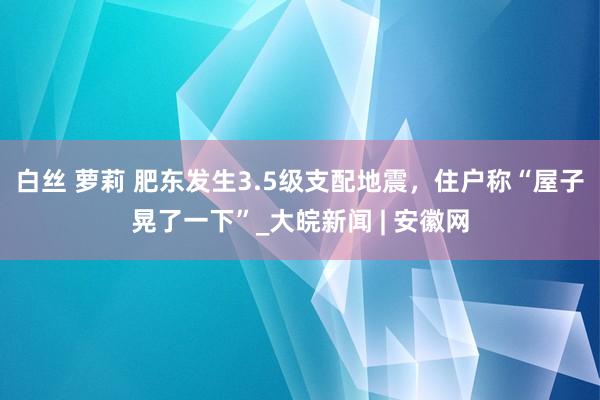 白丝 萝莉 肥东发生3.5级支配地震，住户称“屋子晃了一下”_大皖新闻 | 安徽网