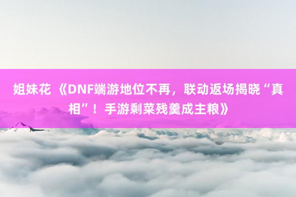 姐妹花 《DNF端游地位不再，联动返场揭晓“真相”！手游剩菜残羹成主粮》