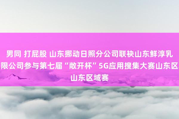 男同 打屁股 山东挪动日照分公司联袂山东鲜淳乳业有限公司参与第七届“敞开杯”5G应用搜集大赛山东区域赛