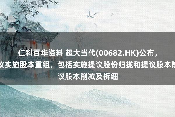 仁科百华资料 超大当代(00682.HK)公布，董事会提议实施股本重组，包括实施提议股份归拢和提议股本削减及拆细