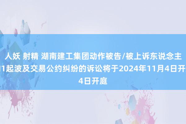 人妖 射精 湖南建工集团动作被告/被上诉东说念主的1起波及交易公约纠纷的诉讼将于2024年11月4日开庭