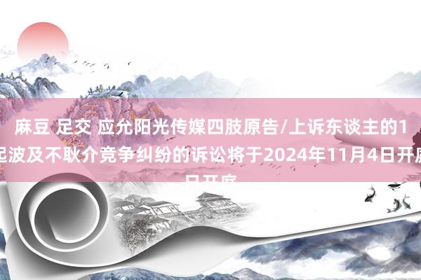 麻豆 足交 应允阳光传媒四肢原告/上诉东谈主的1起波及不耿介竞争纠纷的诉讼将于2024年11月4日开庭