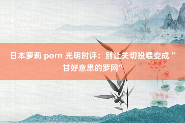 日本萝莉 porn 光明时评：别让关切投喂变成“甘好意思的罗网”