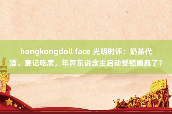 hongkongdoll face 光明时评：奶茶代酒、麦记吃席，年青东说念主启动整顿婚典了？