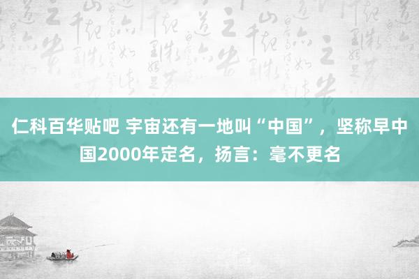 仁科百华贴吧 宇宙还有一地叫“中国”，坚称早中国2000年定名，扬言：毫不更名