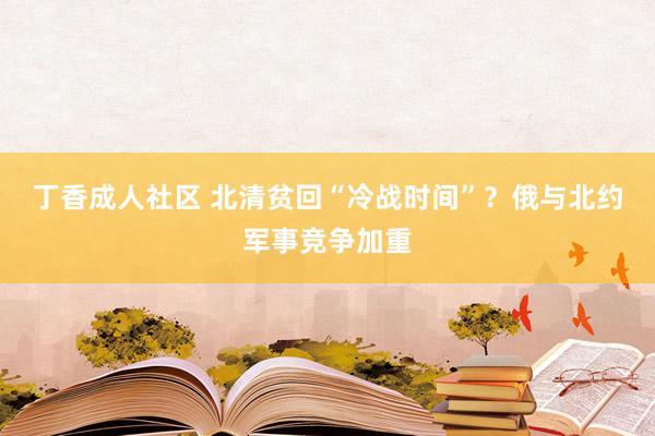 丁香成人社区 北清贫回“冷战时间”？俄与北约军事竞争加重