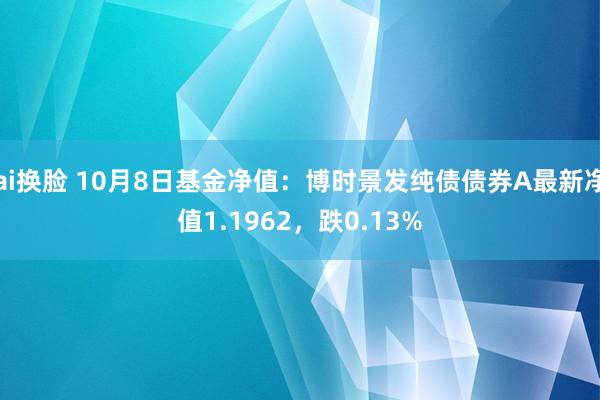 ai换脸 10月8日基金净值：博时景发纯债债券A最新净值1.1962，跌0.13%