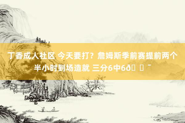 丁香成人社区 今天要打？詹姆斯季前赛提前两个半小时到场造就 三分6中6🎯