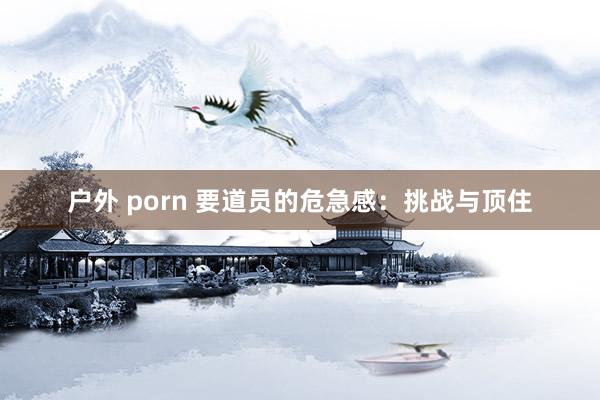 户外 porn 要道员的危急感：挑战与顶住