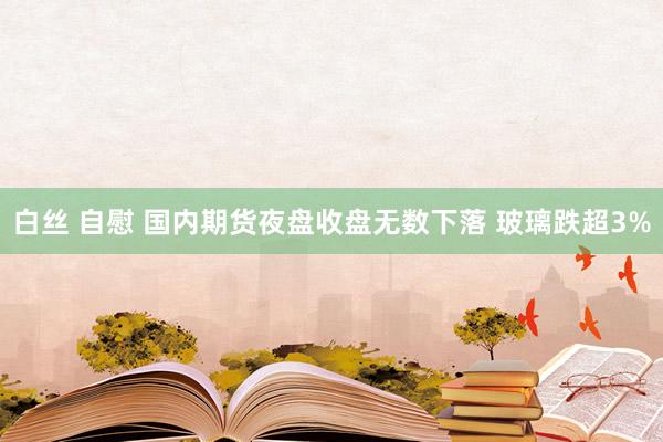 白丝 自慰 国内期货夜盘收盘无数下落 玻璃跌超3%