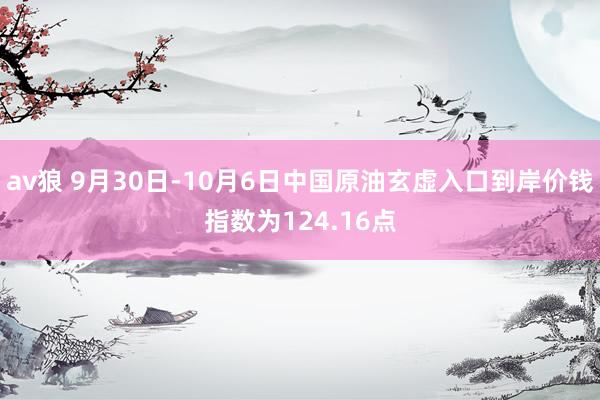 av狼 9月30日-10月6日中国原油玄虚入口到岸价钱指数为124.16点