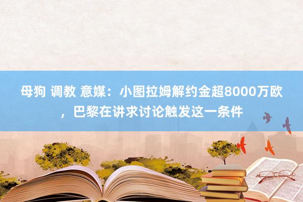 母狗 调教 意媒：小图拉姆解约金超8000万欧，巴黎在讲求讨论触发这一条件