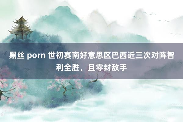 黑丝 porn 世初赛南好意思区巴西近三次对阵智利全胜，且零封敌手