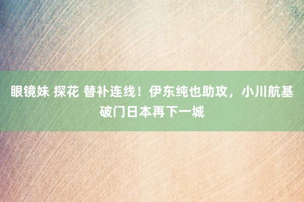 眼镜妹 探花 替补连线！伊东纯也助攻，小川航基破门日本再下一城