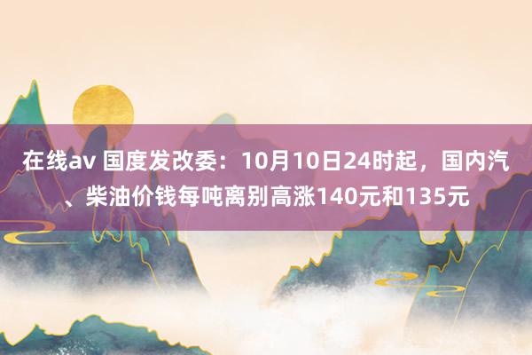 在线av 国度发改委：10月10日24时起，国内汽、柴油价钱每吨离别高涨140元和135元