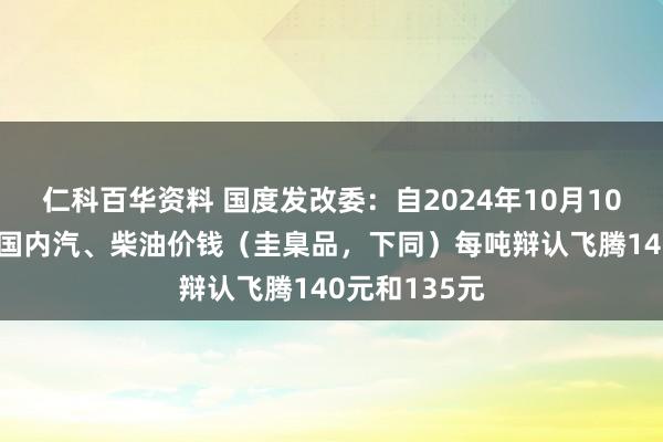 仁科百华资料 国度发改委：自2024年10月10日24时起，国内汽、柴油价钱（圭臬品，下同）每吨辩认飞腾140元和135元