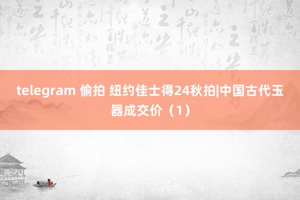 telegram 偷拍 纽约佳士得24秋拍|中国古代玉器成交价（1）